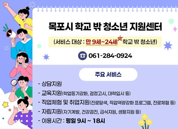 목포시 학교 밖 청소년 지원센터 (서비스 대상 : 만 9세~24세 학교 밖 청소년) 061-284-0924 주요 서비스 - 상담지원 - 교육지원(학업동기강화, 검정고시, 대학입시 등) - 직업체험 및 취업지원(진로탐색, 직업역량강화 프로그램, 진로체험 등) - 자립지원(자기계발, 건강검진, 급식지원, 생활지원 등) - 이용시간 : 평일 9시 ~ 18시