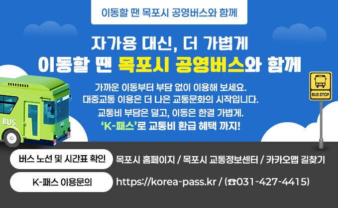 이동할 땐 목포시 공영버스와 함께 자가용 대신, 더 가볍게 이동할 땐 목포시 공영버스와 함께 가까운 이동부터 부담 없이 이용해 보세요. 대중교통 이용은 더 나은 교통문화의 시작입니다. 교통비 부담은 덜고, 이동은 한결 가볍게. ‘K-패스’로 교통비 환급 혜택 까지! ○ 버스 노선 및 시간표 확인 - 목포시 홈페이지 / 목포시 교통정보센터 / 카카오맵 길찾기 ○ K-패스 이용문의 : https://korea-pass.kr / (☎031-427-4415)