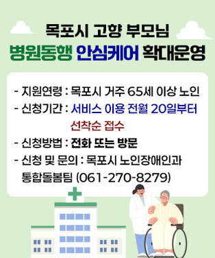 목포시 고향 부모님 병원동행 안심케어 확대운영 - 지원연령 : 목포시 거주 65세 이상 노인 - 신청기간 : 서비스 이용 전월 20일부터 선착순 접수 - 신청방법 : 전화 또는 방문 - 신청 및 문의:목포시 노인장애인과 통합돌봄팀(061-270-8279)