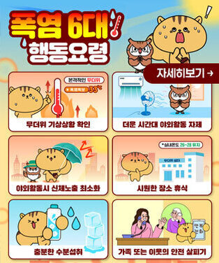 폭염6대 행동요령 -무더위 기상상황 확인 -더운 시간대 야외활동 자제 -야외활동시 신체노출 최소화 -시원한 장소 휴식 -충분한 수분섭취 -가족 또는 이웃의 안전 살피기 자세히보기
