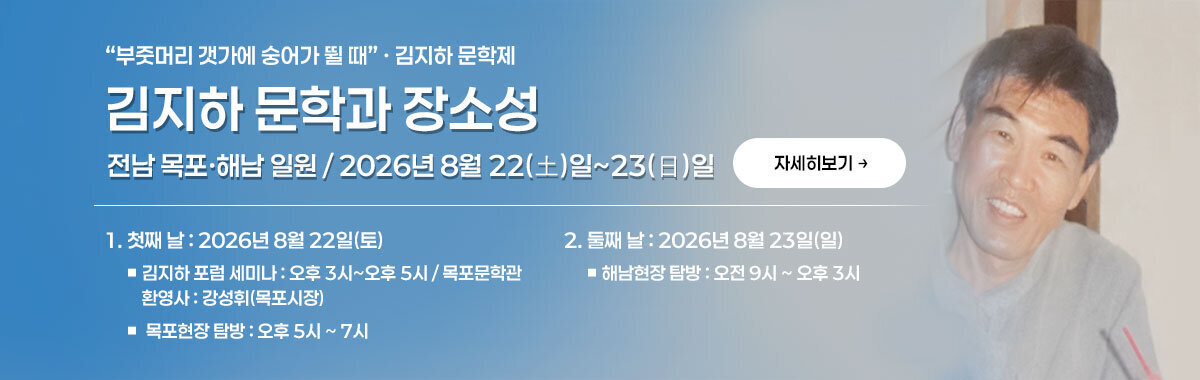 부줏머리 갯가에 숭어가 뛸 때 · 김지하 문학제 김지하 문학과 장소성 전남 목포·해남 일원 / 2026년 8월 22(土)일~23(日)일 1. 첫째 날 : 2026년 8월 22일(토) ■ 김지하 포럼 세미나 : 오후 3시~오후 5시 / 목포문학관     환영사 : 강성휘(목포시장) ■  목포현장 탐방 : 오후 5시 ~ 7시 2. 둘째 날 : 2026년 8월 23일(일) ■ 해남현장 탐방 : 오전 9시 ~ 오후 3시 자세히보기
