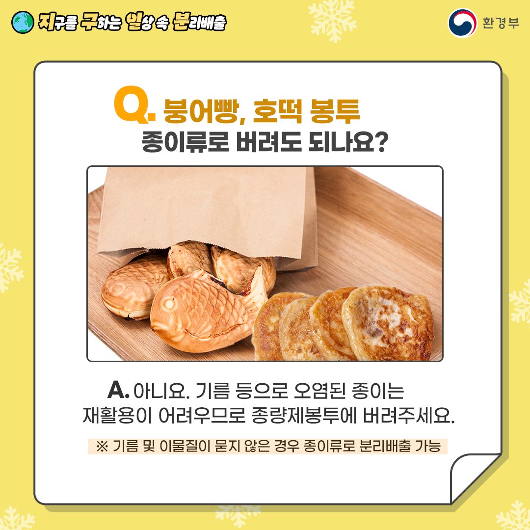 Q. 붕어빵, 호떡 봉투 종이류로 버려도 되나요? A. 아니요. 기름 등으로 오렴된 종이는 재활용이 어려우므로 종량제 봉투에 버려주세요. *기름 및 이물질이 묻지 않은 경우 종이류로 분리배출 가능