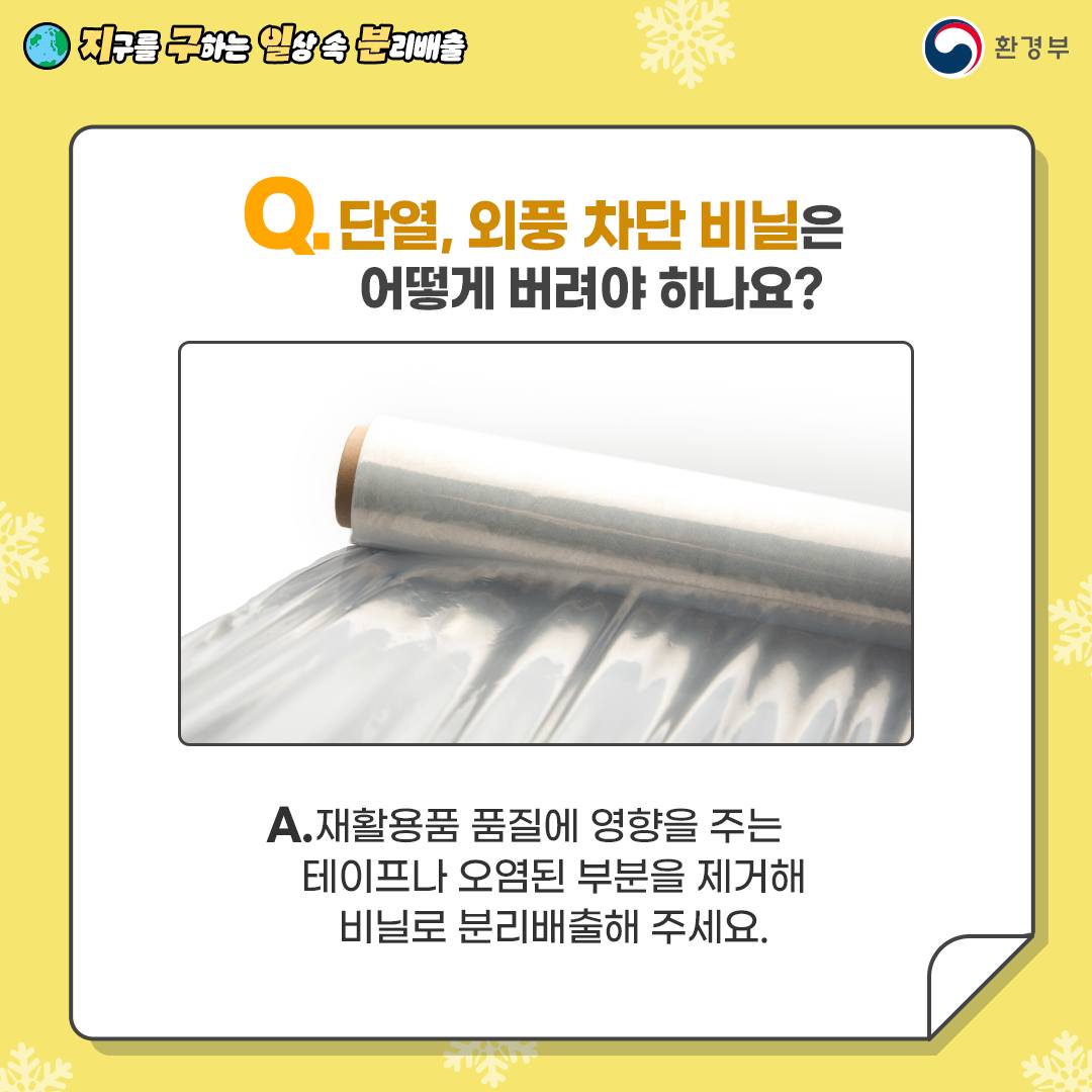 Q.단열, 외풍 차단 비닐은 어떻게 버려야 하나요? A.재활용품 품질에 영향을 주는 테이프나 오염된 부분을 제거해 비닐로 분리배출해 주세요.
