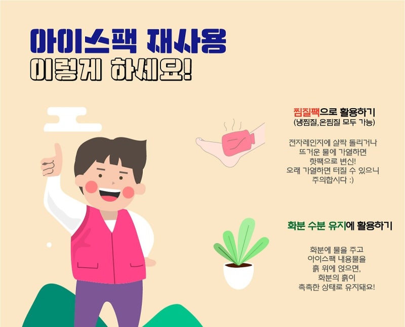 아이스팩 재사용 이렇게 하세요!  찜질팩으로 활용하기 (냉찜질, 온찜질 가능) 전자레인지에 살짝 돌리거나 뜨거운 물에 가열하면 핫팩으로 변신! 오래 가열하면 터질 수 있으니 주의합시다 :)  화분 수분 유지에 활용하기 화분에 물을 주고 아이스팩 내용물을 흙 위에 얹으면, 화분의 흙이 촉촉한 상태로 유지돼요!
