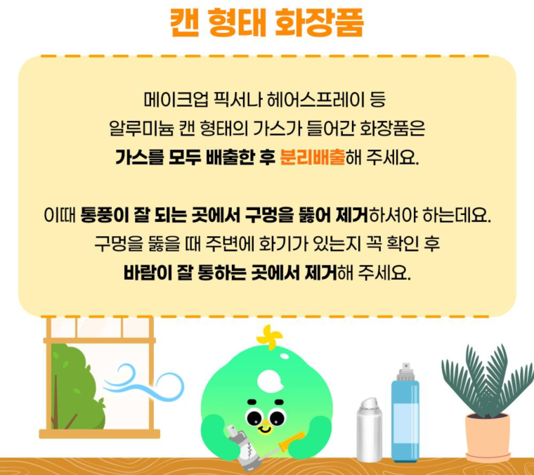 캔 형태 화장품  메이크업 픽서나 헤어스프레이 등 가스가 들어간 캔 형태 화장품은 가스를 모두 배출한 후 분리배출해 주세요.  통풍이 잘 되는 곳에서 구멍을 뚫어 제거하며, 주변에 화기가 없는지 확인 후 안전하게 처리해 주세요.
