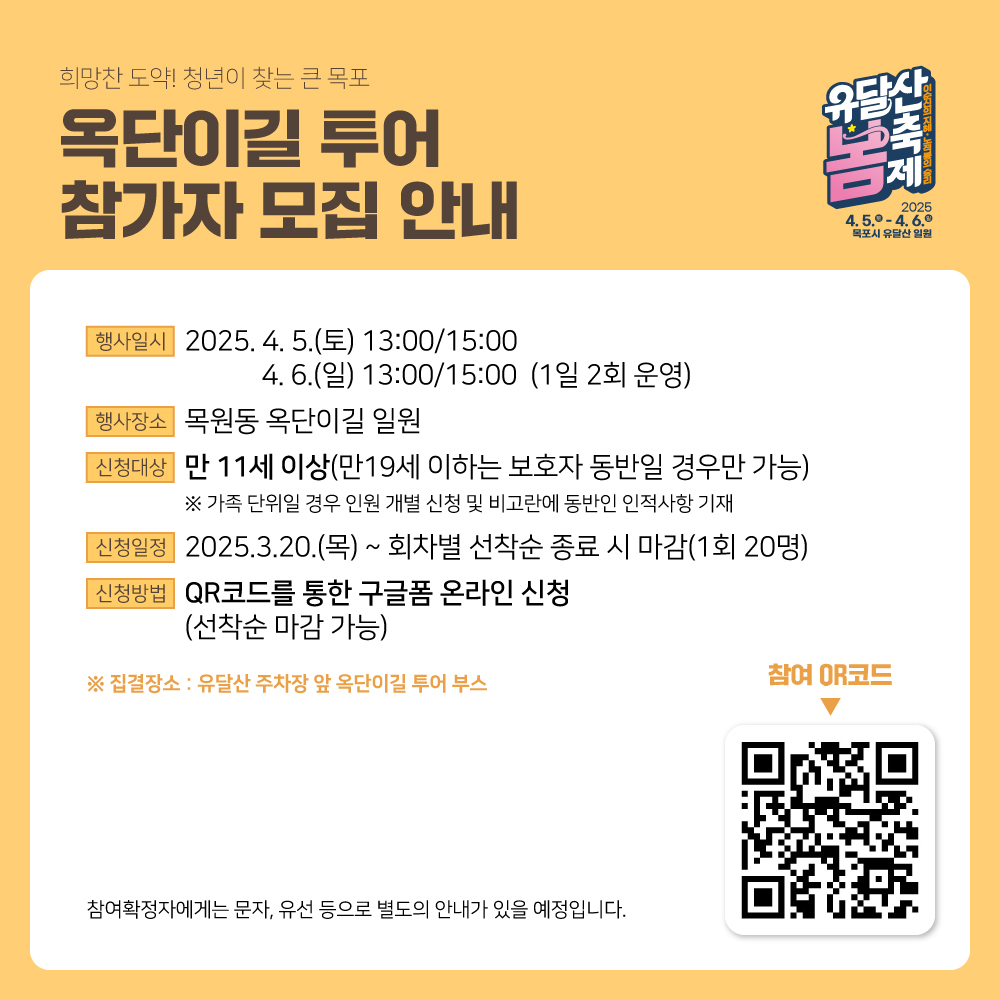    희망찬 도약! 청년이 찾는 큰 목포 옥단이길 투어 참가자 모집 안내 유달산 봄축제 이순신의 지혜 노적봉의 승리 2025 4.5 토 4.6 일 목포시 유달산 일원 행사일시 2025. 4. 5.(토) 13:00 / 15:00 4. 6.(일) 13:00 / 15:00 (1일 2회 운영) 행사장소 목원동 옥단이길 일원 신청대상 만 11세 이상 (만 19세 이하는 보호자 동반일 경우만 가능) ※ 가족 단위일 경우 인원 개별 신청 및 비고란에 동반인 인적사항 기재 신청일정 2025.3.20.(목) ~ 회차별 선착순 종료 시 마감 (1회 20명) 신청방법 QR코드를 통한 구글폼 온라인 신청 (선착순 마감 가능) 집결장소: 유달산 주차장 앞 옥단이길 투어 부스 참여 QR코드 (이미지 오른쪽 하단 QR) 참여확정자에게는 문자, 유선 등으로 별도의 안내가 있을 예정입니다.