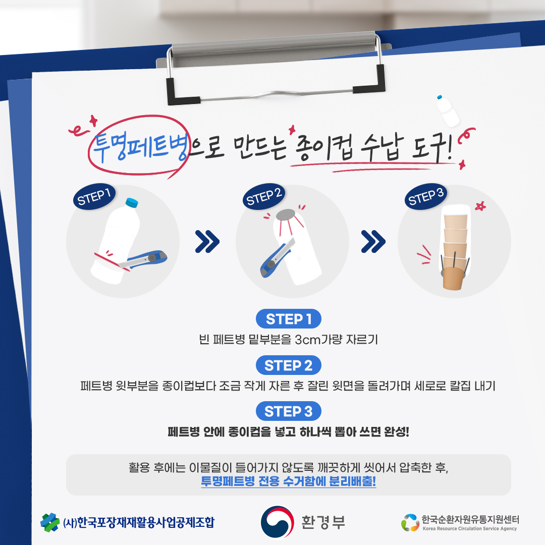 투명페트병으로 만드는 종이컵 수납 도구!  STEP 1 빈 페트병 밑부분을 3cm가량 자르기  STEP 2 페트병 윗부분을 종이컵보다 조금 작게 자른 후 잘린 윗면을 돌려가며 세로로 칼집 내기  STEP 3 페트병 안에 종이컵을 넣고 하나씩 뽑아 쓰면 완성!  활용 후에는 이물질이 들어가지 않도록 깨끗하게 씻어서 압축한 후, 투명페트병 전용 수거함에 분리배출!  (사)한국포장재재활용사업공제조합 환경부 한국순환자원유통지원센터