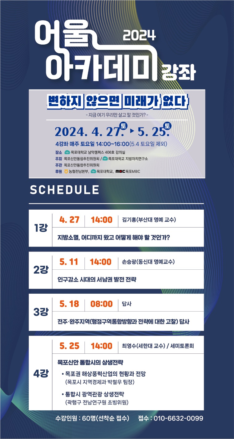 2024어울아카데미 강좌 변하지 않으면 미래가 없다 -지금 여기 우리만 살고 말 것인가?- 2024.4.27(토)~5.25(토) 4강좌 매주 토요일 14:00~16:00(5.4 토요일 제외) 장소 : 목포대학교 남악캠퍼스 406호 강의실 주최 : 목포신안통합추진위원회, 목포대학교 지방자치연구소 주관 : 목포신안통합추진위원회 후원 : 농협전남본부, 목포대학교, 목포MBC / 스케줄 1강 4.27 14:00 김기홍(부산대 명예교수) 지방소멸, 어디까지 왔고 어떻게 해야 할 것인가? / 2강 5.11 14:00 손승광(동신대 명예교수) 인구감소 시대의 서남권 발전 전략 / 3강 5.18 08:00 답사 전주,완주지역(행정구역통합방향과 전략에 대한 고찰)답사 / 4강 5.25 14:00 최영수(세한대 교수), 세미토론회 목포신안 통합시의 상생전략 -목포권 해상풍력산업의 현황과 전망(목포시 지역경제과 박철우 팀장) -통합시 광역관광 상생전략(곽행구 전남연구원 초빙위원) / 수강인원 60명(선착순 접수) 접수 : 010-6632-0099