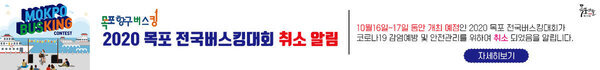 2020 목포 전국버스킹대회 취소 알림 10월16일~17일 동안 개최 예정인 2020 목포 전국버스킹대회가 코로나19 감염예방 및 안전관리를 위하여 취소 되었음을 알립니다. 자세히보기
