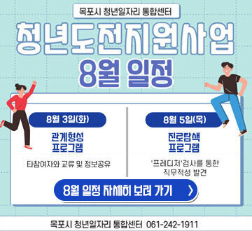 목포시 청년일자리 통합센터 청년도전지원사업 8월 일정 8월 3일(화) 관계형성 프로그램 타참여자와 교류 및 정보공유 8월 5일(목)진로탐색 프로그램 '프레디저'검사를 통한 직무적성 발견 8월 일정 자세히보러가기 목포시 청년일자리 통합센터 061-242-1911