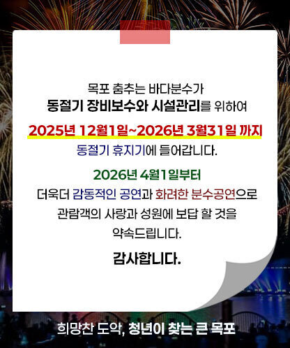 목포 춤추는 바다분수가 동절기 장비보수와 시설관리를 위하여 2025년 12월1일~2026년 3월31일 까지 동절기 휴지기에 들어갑니다. 2026년 4월1일부터 더욱더 감동적인 공연과 화려한 분수공연으로 관람객의 사랑과 성원에 보답 할 것을 약속드립니다. 감사합니다. 희망찬 도악, 청년이 찾는 큰 목포