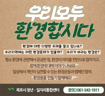 우리모두 환경합시다 환경에 대한 다양한 주제들 알고 있나요? 우리 지역에는 어떤 환경문제가 있을까? 우리가 바라는 환경은? 평소 환경에 관련해서 궁금한 점,환경의 의미를 전반으로 알아가고, 함께 환경에 대해 이야기 나눠요! 일상에서 개인이 실천할 수 있는 환경운동과 캠페인 참여 환경용품 만들기 함께해요! 목포시 청년 일자리통합센터 문의 061-242-1911