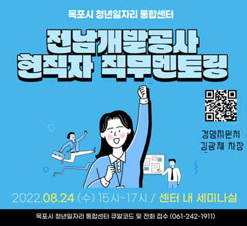 목포시 청년일자리 통합센터 전남개발공사 현직자 직무멘토링  경영지원처 김광재 차장 2022. 8. 24. (수) 15시 ~ 17시 / 센터 내 세미나실 목포시 청년일자리 통합센터 큐알코드 및 전화접수 (061-242-1911)