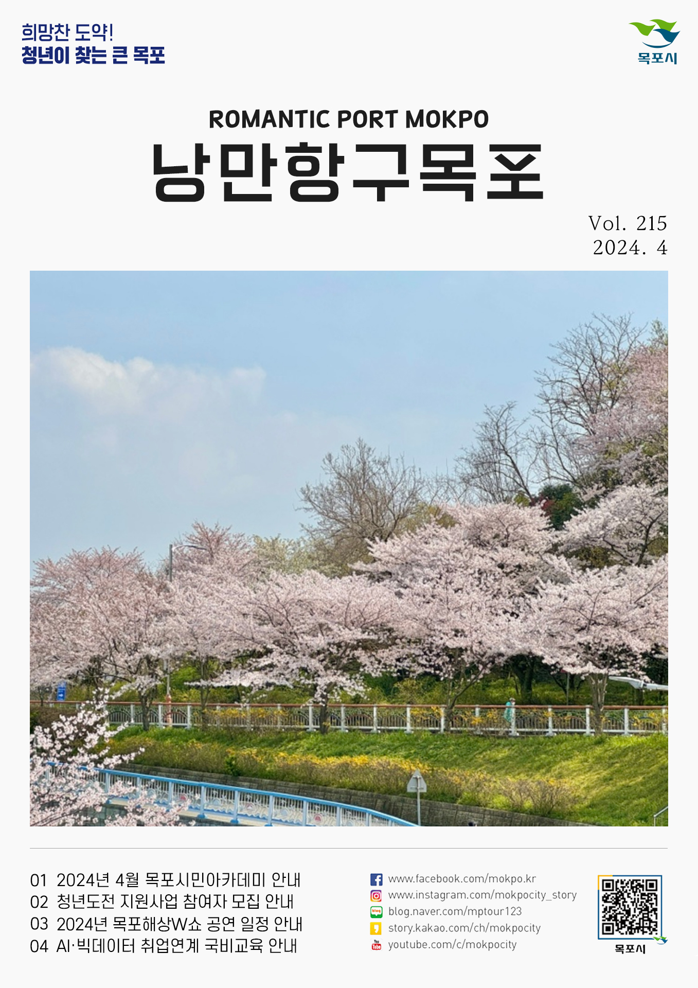 희망찬 도약! 청년이 찾는 큰 목포 목포시 POMANTIC PORT MOKPO 낭만항구목포 VOl.215 2024. 4
01 2024년 4월 목포시민아카데미 안내
02 청년도전 지원사업 참여자 모집 안내
03 2024년 목포해상W쇼 공연 일정 안내
04 AI 빅데이터 취업연계 국비교육 안내
페이스북:www.facebook.com/mokpo.kr
인스타그램:www.instagram.com/mokpocity_story
블로그:blog.naver.com/mptour123
카카오스토리:story.kakao.com/ch/mokpocity
유투브:youtube.com/c/mokpocity
목포시 qr코드
