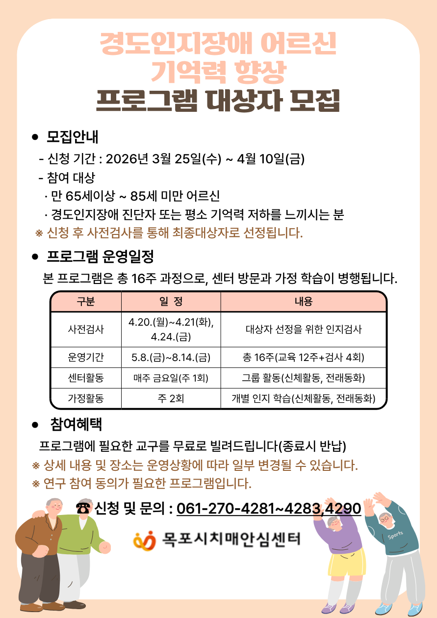 경도인지장애 어르신 기억력 향상 프로그램 대상자 모집  • 모집안내 - 신청 기간 : 2026년 3월 25일(수) ~ 4월 10일(금) - 참여 대상 • 만 65세이상 ~ 85세 미만 어르신 • 경도인지장애 진단자 또는 평소 기억력 저하를 느끼시는 분 ※ 신청 후 사전검사를 통해 최종대상자로 선정됩니다.  • 프로그램 운영일정 본 프로그램은 총 16주 과정으로, 센터 방문과 가정 학습이 병행됩니다. 구분 : 사전검사 일정 : 4.20.(월)~4.21(화), 4.24.(금) 내용 : 대상자 선정을 위한 인지검사  구분 : 운영기간 일정 : 5.8.(금)~8.14.(금) 내용 : 총 16주(교육 12주+검사 4회)  구분 : 센터활동 일정 : 매주 금요일(주1회) 내용 : 그룹 활동(신체활동, 전래동화)  구분 : 가정활동 일정 : 주 2회 내용 : 개별 인지학습(신체활동, 전래동화)  • 참여혜택 프로그램에 필요한 교구를 무료로 빌려드립니다(종료시 반납) ※ 상세 내용 및 장소는 운영상황에 따라 일부 변경될 수 있습니다. ※ 연구 참여 동의가 필요한 프로그램입니다.  신청 및 문의 : 061-270-4281~4283,4290 목포시치매안심센터