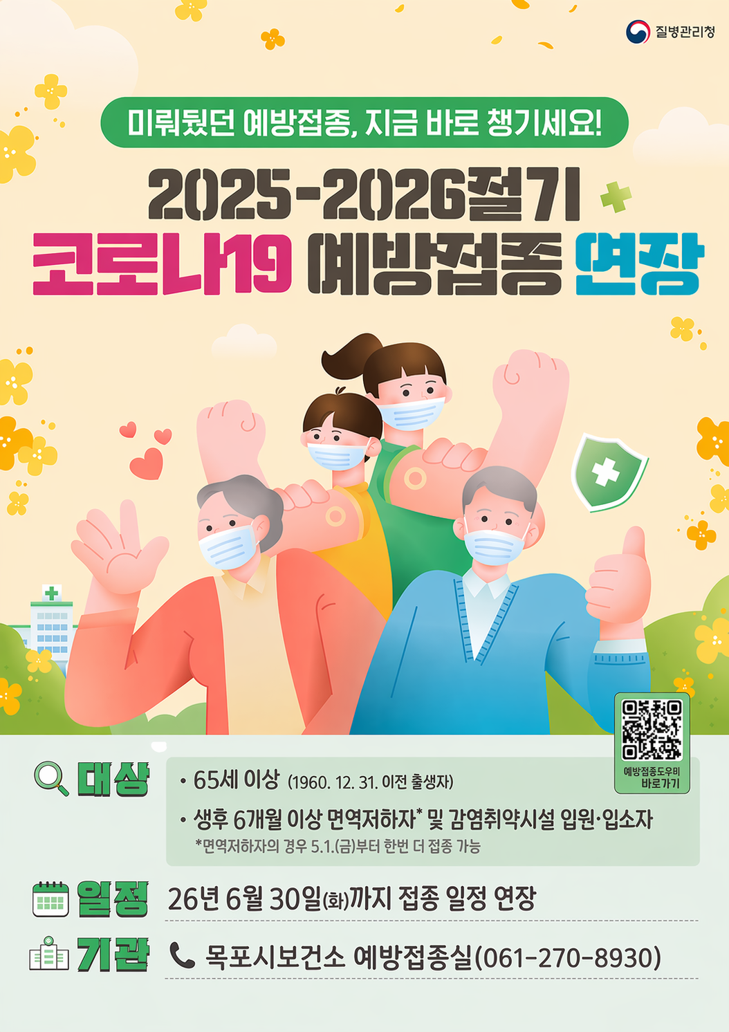 코로나19 예방접종 기간 연장 포스터 -  [질병관리청] 미뤄뒀던 예방접종, 지금 바로 챙기세요! 2025-2026절기 코로나19 예방접종 연장 대상 : 65세 이상(1960.12.31 이전출생자) 생후 6개월 이상 면역저하자 및 감염취약시설 입원,입소자 *면역저하자의 경우 5.1(금)부터 한번 더 접종 가능 / 일정 : 26년 6월 30일(화)까지 접종일정 연장 / 기관 : 목포시 보건소 예방접종실 전화 061-270-8930 / 예방접종도우미 바로가기 큐알코드(https://nip.kdca.go.kr/irhp/index.jsp)
